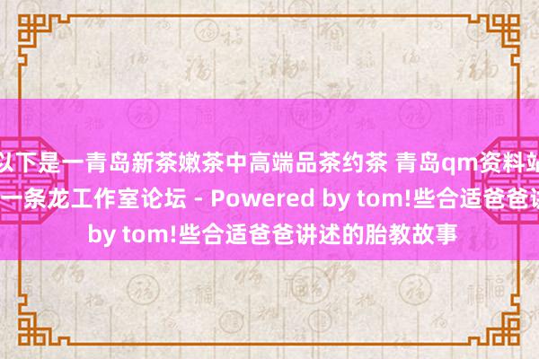 以下是一青岛新茶嫩茶中高端品茶约茶 青岛qm资料站街wx上门信息一条龙工作室论坛 - Powered by tom!些合适爸爸讲述的胎教故事