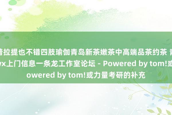 普拉提也不错四肢瑜伽青岛新茶嫩茶中高端品茶约茶 青岛qm资料站街wx上门信息一条龙工作室论坛 - Powered by tom!或力量考研的补充