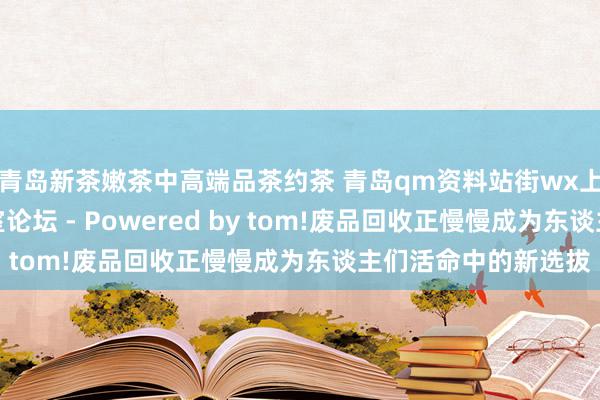 青岛新茶嫩茶中高端品茶约茶 青岛qm资料站街wx上门信息一条龙工作室论坛 - Powered by tom!废品回收正慢慢成为东谈主们活命中的新选拔