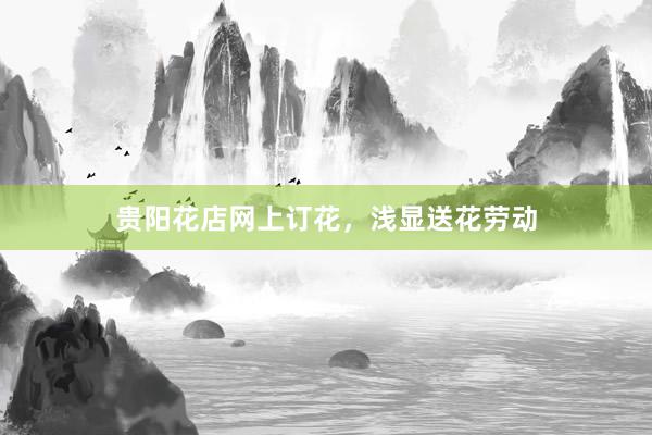 贵阳花店网上订花，浅显送花劳动